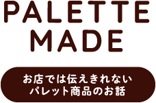 PALEETE MADE お店では伝えきれないパレット商品のお話